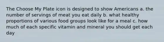 The Choose My Plate icon is designed to show Americans a. the number of servings of meat you eat daily b. what healthy proportions of various food groups look like for a meal c. how much of each specific vitamin and mineral you should get each day