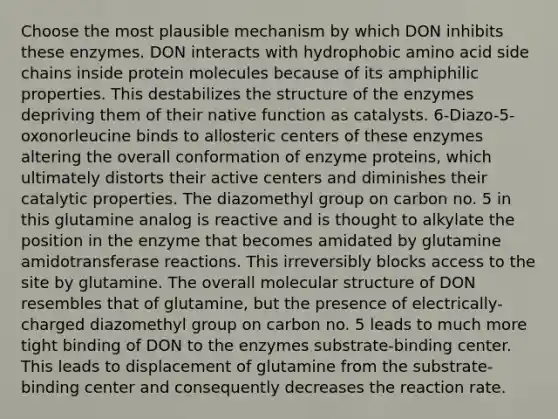 Choose the most plausible mechanism by which DON inhibits these enzymes. DON interacts with hydrophobic amino acid side chains inside protein molecules because of its amphiphilic properties. This destabilizes the structure of the enzymes depriving them of their native function as catalysts. 6-Diazo-5-oxonorleucine binds to allosteric centers of these enzymes altering the overall conformation of enzyme proteins, which ultimately distorts their active centers and diminishes their catalytic properties. The diazomethyl group on carbon no. 5 in this glutamine analog is reactive and is thought to alkylate the position in the enzyme that becomes amidated by glutamine amidotransferase reactions. This irreversibly blocks access to the site by glutamine. The overall molecular structure of DON resembles that of glutamine, but the presence of electrically-charged diazomethyl group on carbon no. 5 leads to much more tight binding of DON to the enzymes substrate-binding center. This leads to displacement of glutamine from the substrate-binding center and consequently decreases the reaction rate.