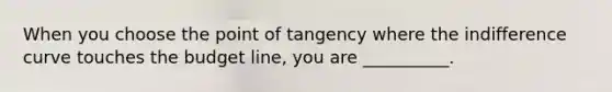 When you choose the point of tangency where the indifference curve touches the budget line, you are __________.