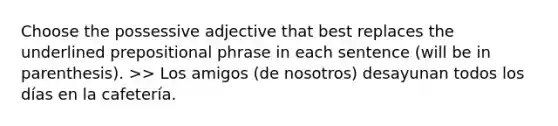 Choose the possessive adjective that best replaces the underlined prepositional phrase in each sentence (will be in parenthesis). >> Los amigos (de nosotros) desayunan todos los días en la cafetería.