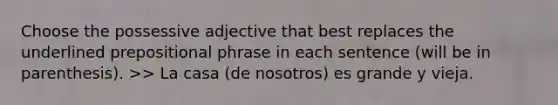 Choose the possessive adjective that best replaces the underlined prepositional phrase in each sentence (will be in parenthesis). >> La casa (de nosotros) es grande y vieja.