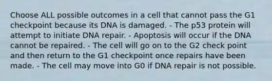 Choose ALL possible outcomes in a cell that cannot pass the G1 checkpoint because its DNA is damaged. - The p53 protein will attempt to initiate DNA repair. - Apoptosis will occur if the DNA cannot be repaired. - The cell will go on to the G2 check point and then return to the G1 checkpoint once repairs have been made. - The cell may move into G0 if DNA repair is not possible.