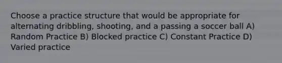 Choose a practice structure that would be appropriate for alternating dribbling, shooting, and a passing a soccer ball A) Random Practice B) Blocked practice C) Constant Practice D) Varied practice