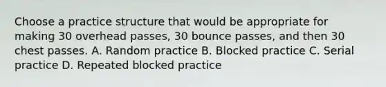 Choose a practice structure that would be appropriate for making 30 overhead passes, 30 bounce passes, and then 30 chest passes. A. Random practice B. Blocked practice C. Serial practice D. Repeated blocked practice