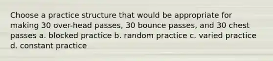 Choose a practice structure that would be appropriate for making 30 over-head passes, 30 bounce passes, and 30 chest passes a. blocked practice b. random practice c. varied practice d. constant practice