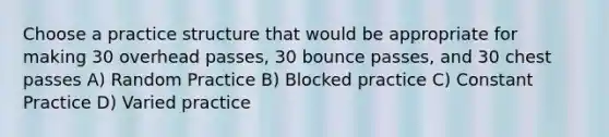 Choose a practice structure that would be appropriate for making 30 overhead passes, 30 bounce passes, and 30 chest passes A) Random Practice B) Blocked practice C) Constant Practice D) Varied practice