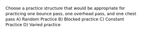 Choose a practice structure that would be appropriate for practicing one bounce pass, one overhead pass, and one chest pass A) Random Practice B) Blocked practice C) Constant Practice D) Varied practice