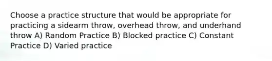 Choose a practice structure that would be appropriate for practicing a sidearm throw, overhead throw, and underhand throw A) Random Practice B) Blocked practice C) Constant Practice D) Varied practice