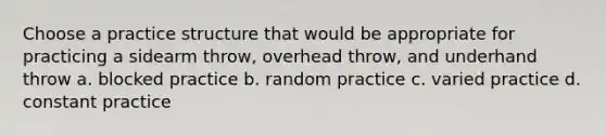 Choose a practice structure that would be appropriate for practicing a sidearm throw, overhead throw, and underhand throw a. blocked practice b. random practice c. varied practice d. constant practice