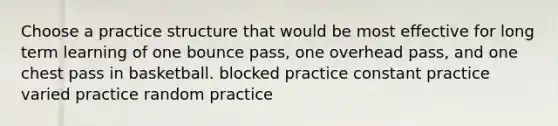 Choose a practice structure that would be most effective for long term learning of one bounce pass, one overhead pass, and one chest pass in basketball. blocked practice constant practice varied practice random practice