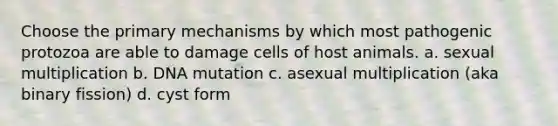 Choose the primary mechanisms by which most pathogenic protozoa are able to damage cells of host animals. a. sexual multiplication b. DNA mutation c. asexual multiplication (aka binary fission) d. cyst form