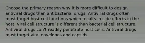 Choose the primary reason why it is more difficult to design antiviral drugs than antibacterial drugs. Antiviral drugs often must target host cell functions which results in side effects in the host. Viral cell structure is different than bacterial cell structure. Antiviral drugs can't readily penetrate host cells. Antiviral drugs must target viral envelopes and capsids.