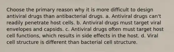 Choose the primary reason why it is more difficult to design antiviral drugs than antibacterial drugs. a. Antiviral drugs can't readily penetrate host cells. b. Antiviral drugs must target viral envelopes and capsids. c. Antiviral drugs often must target host cell functions, which results in side effects in the host. d. Viral cell structure is different than bacterial cell structure.