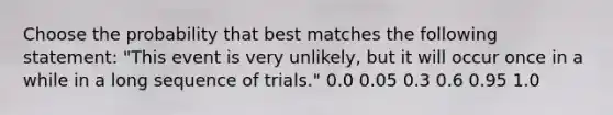 Choose the probability that best matches the following statement: "This event is very unlikely, but it will occur once in a while in a long sequence of trials." 0.0 0.05 0.3 0.6 0.95 1.0