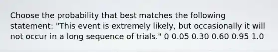 Choose the probability that best matches the following statement: "This event is extremely likely, but occasionally it will not occur in a long sequence of trials." 0 0.05 0.30 0.60 0.95 1.0