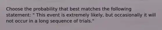 Choose the probability that best matches the following statement: " This event is extremely likely, but occasionally it will not occur in a long sequence of trials."