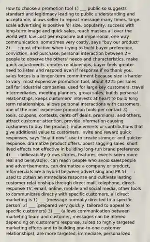 How to choose a promotion tool 1) ___ public so suggests standard and legitimacy leading to public understanding and acceptance, allows seller to repeat message many times, large-scale advertising is positive for size, popularity, success with long-term image and quick sales, reach masses all over the world with low cost per exposure but impersonal, one-way communication, sometimes very costly, says "buy our product" 2) ___: most effective when trying to build buyer preference, conviction, and purchase, personal interaction between 2+ people to observe the others' needs and characteristics, make quick adjustments, creates relationships, buyer feels greater need to listen and respond even if response if no thank you, sales forces is a longer-term commitment because size is harder to vary, most expensive promotion tool, about 225 per sales call for industrial companies, used for large key customers, travel intermediaries, meeting planners, group sales, builds personal relationships, keeps customers' interests at heart to build long-term relationships, allows personal interactions with customers, one of the most expensive promotion tools per contact 3) ___: tools, coupons, contests, cents-off deals, premiums, and others, attract customer attention, provide information causing customers to buy the product, inducements or contributions that give additional value to customers, invite and reward quick responses, says "buy it now", use to create stronger and quicker response, dramatize product offers, boost sagging sales, short lived effects not effective in building long-run brand preference 4) ___: believability (news stories, features, events seem more real and believable), can reach people who avoid salespeople and advertisements, can dramatize a company or product, informercials are a hybrid between advertising and PR 5) ___: used to obtain an immediate response and cultivate lasting customer relationships through direct mail, telephone, direct-response TV, email, online, mobile and social media, other tools to communicate directly with specific customers, all direct marketing is 1) ___ (message normally directed to a specific person) 2) ___ (prepared very quickly, tailored to appeal to specific customers) 3) ___ (allows communication between marketing team and customer, messages can be altered depending on customer's response, suited to highly targeted marketing efforts and to building one-to-one customer relationships), are more targeted, immediate, personalized