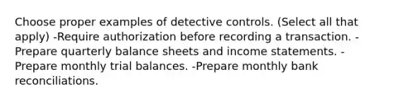 Choose proper examples of detective controls. (Select all that apply) -Require authorization before recording a transaction. -Prepare quarterly balance sheets and income statements. -Prepare monthly trial balances. -Prepare monthly bank reconciliations.