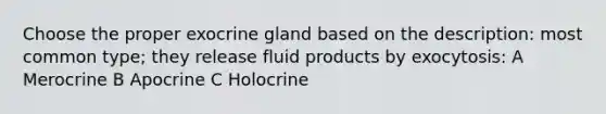 Choose the proper exocrine gland based on the description: most common type; they release fluid products by exocytosis: A Merocrine B Apocrine C Holocrine