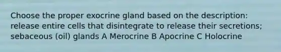 Choose the proper exocrine gland based on the description: release entire cells that disintegrate to release their secretions; sebaceous (oil) glands A Merocrine B Apocrine C Holocrine