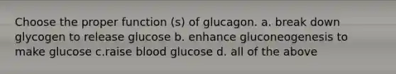 Choose the proper function (s) of glucagon. a. break down glycogen to release glucose b. enhance gluconeogenesis to make glucose c.raise blood glucose d. all of the above