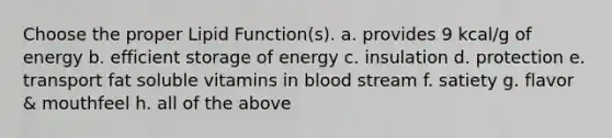 Choose the proper Lipid Function(s). a. provides 9 kcal/g of energy b. efficient storage of energy c. insulation d. protection e. transport fat soluble vitamins in blood stream f. satiety g. flavor & mouthfeel h. all of the above