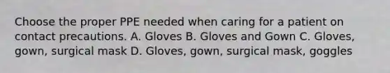 Choose the proper PPE needed when caring for a patient on contact precautions. A. Gloves B. Gloves and Gown C. Gloves, gown, surgical mask D. Gloves, gown, surgical mask, goggles