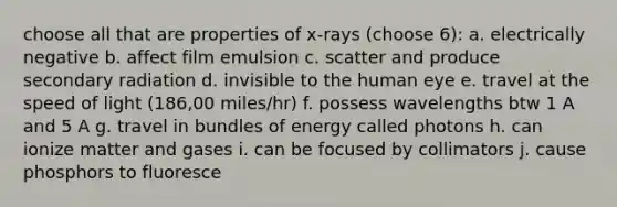 choose all that are properties of x-rays (choose 6): a. electrically negative b. affect film emulsion c. scatter and produce secondary radiation d. invisible to the human eye e. travel at the speed of light (186,00 miles/hr) f. possess wavelengths btw 1 A and 5 A g. travel in bundles of energy called photons h. can ionize matter and gases i. can be focused by collimators j. cause phosphors to fluoresce