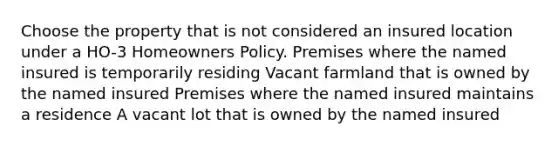 Choose the property that is not considered an insured location under a HO-3 Homeowners Policy. Premises where the named insured is temporarily residing Vacant farmland that is owned by the named insured Premises where the named insured maintains a residence A vacant lot that is owned by the named insured