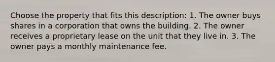 Choose the property that fits this description: 1. The owner buys shares in a corporation that owns the building. 2. The owner receives a proprietary lease on the unit that they live in. 3. The owner pays a monthly maintenance fee.