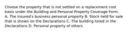 Choose the property that is not settled on a replacement cost basis under the Building and Personal Property Coverage Form. A. The insured's business personal property B. Stock held for sale that is shown on the Declarations C. The building listed in the Declarations D. Personal property of others