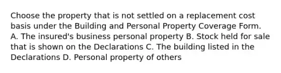 Choose the property that is not settled on a replacement cost basis under the Building and Personal Property Coverage Form. A. The insured's business personal property B. Stock held for sale that is shown on the Declarations C. The building listed in the Declarations D. Personal property of others