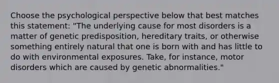 Choose the psychological perspective below that best matches this statement: "The underlying cause for most disorders is a matter of genetic predisposition, hereditary traits, or otherwise something entirely natural that one is born with and has little to do with environmental exposures. Take, for instance, motor disorders which are caused by genetic abnormalities."