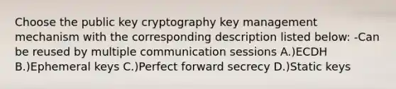 Choose the public key cryptography key management mechanism with the corresponding description listed below: -Can be reused by multiple communication sessions A.)ECDH B.)Ephemeral keys C.)Perfect forward secrecy D.)Static keys