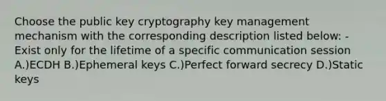 Choose the public key cryptography key management mechanism with the corresponding description listed below: -Exist only for the lifetime of a specific communication session A.)ECDH B.)Ephemeral keys C.)Perfect forward secrecy D.)Static keys