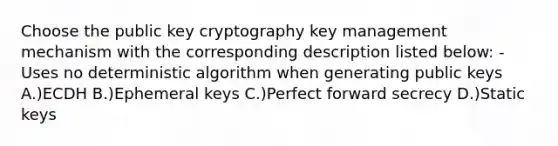 Choose the public key cryptography key management mechanism with the corresponding description listed below: -Uses no deterministic algorithm when generating public keys A.)ECDH B.)Ephemeral keys C.)Perfect forward secrecy D.)Static keys