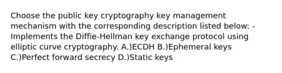 Choose the public key cryptography key management mechanism with the corresponding description listed below: -Implements the Diffie-Hellman key exchange protocol using elliptic curve cryptography. A.)ECDH B.)Ephemeral keys C.)Perfect forward secrecy D.)Static keys