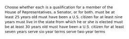 Choose whether each is a qualification for a member of the House of Representatives, a Senator, or for both. must be at least 25 years old must have been a U.S. citizen for at least nine years must live in the state from which he or she is elected must be at least 30 years old must have been a U.S. citizen for at least seven years serve six-year terms serve two-year terms