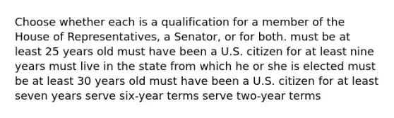 Choose whether each is a qualification for a member of the House of Representatives, a Senator, or for both. must be at least 25 years old must have been a U.S. citizen for at least nine years must live in the state from which he or she is elected must be at least 30 years old must have been a U.S. citizen for at least seven years serve six-year terms serve two-year terms