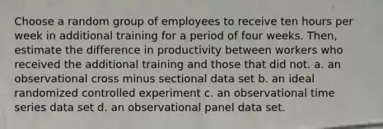 Choose a random group of employees to receive ten hours per week in additional training for a period of four weeks.​ Then, estimate the difference in productivity between workers who received the additional training and those that did not. a. an observational cross minus sectional data set b. an ideal randomized controlled experiment c. an observational time series data set d. an observational panel data set.