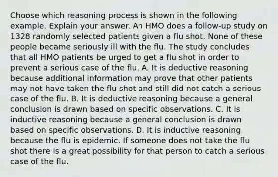 Choose which reasoning process is shown in the following example. Explain your answer. An HMO does a​ follow-up study on 1328 randomly selected patients given a flu shot. None of these people became seriously ill with the flu. The study concludes that all HMO patients be urged to get a flu shot in order to prevent a serious case of the flu. A. It is deductive reasoning because additional information may prove that other patients may not have taken the flu shot and still did not catch a serious case of the flu. B. It is deductive reasoning because a general conclusion is drawn based on specific observations. C. It is inductive reasoning because a general conclusion is drawn based on specific observations. D. It is inductive reasoning because the flu is epidemic. If someone does not take the flu shot there is a great possibility for that person to catch a serious case of the flu.