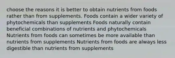 choose the reasons it is better to obtain nutrients from foods rather than from supplements. Foods contain a wider variety of phytochemicals than supplements Foods naturally contain beneficial combinations of nutrients and phytochemicals Nutrients from foods can sometimes be more available than nutrients from supplements Nutrients from foods are always less digestible than nutrients from supplements