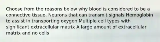 Choose from the reasons below why blood is considered to be a connective tissue. Neurons that can transmit signals Hemoglobin to assist in transporting oxygen Multiple cell types with significant extracellular matrix A large amount of extracellular matrix and no cells