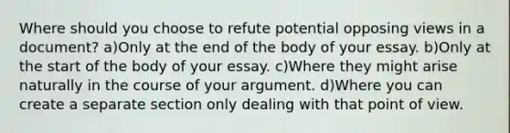 Where should you choose to refute potential opposing views in a document? a)Only at the end of the body of your essay. b)Only at the start of the body of your essay. c)Where they might arise naturally in the course of your argument. d)Where you can create a separate section only dealing with that point of view.