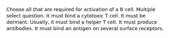 Choose all that are required for activation of a B cell. Multiple select question. It must bind a cytotoxic T cell. It must be dormant. Usually, it must bind a helper T cell. It must produce antibodies. It must bind an antigen on several surface receptors.