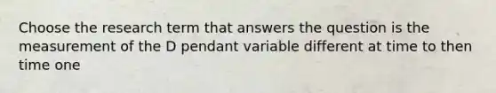 Choose the research term that answers the question is the measurement of the D pendant variable different at time to then time one