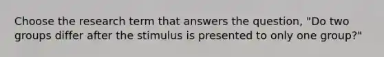 Choose the research term that answers the question, "Do two groups differ after the stimulus is presented to only one group?"