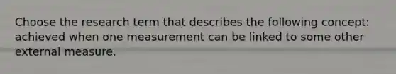 Choose the research term that describes the following concept: achieved when one measurement can be linked to some other external measure.