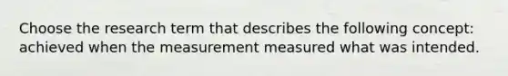 Choose the research term that describes the following concept: achieved when the measurement measured what was intended.