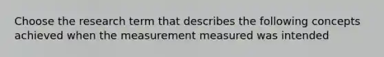 Choose the research term that describes the following concepts achieved when the measurement measured was intended